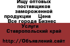 Ищу оптовых поставщиков замороженной продукции. › Цена ­ 10 - Все города Бизнес » Услуги   . Ставропольский край